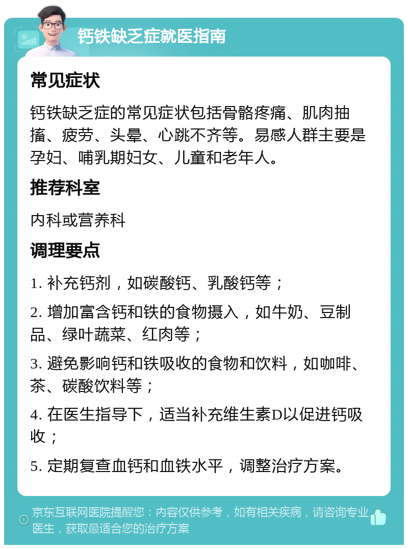 钙铁缺乏症就医指南 常见症状 钙铁缺乏症的常见症状包括骨骼疼痛、肌肉抽搐、疲劳、头晕、心跳不齐等。易感人群主要是孕妇、哺乳期妇女、儿童和老年人。 推荐科室 内科或营养科 调理要点 1. 补充钙剂，如碳酸钙、乳酸钙等； 2. 增加富含钙和铁的食物摄入，如牛奶、豆制品、绿叶蔬菜、红肉等； 3. 避免影响钙和铁吸收的食物和饮料，如咖啡、茶、碳酸饮料等； 4. 在医生指导下，适当补充维生素D以促进钙吸收； 5. 定期复查血钙和血铁水平，调整治疗方案。