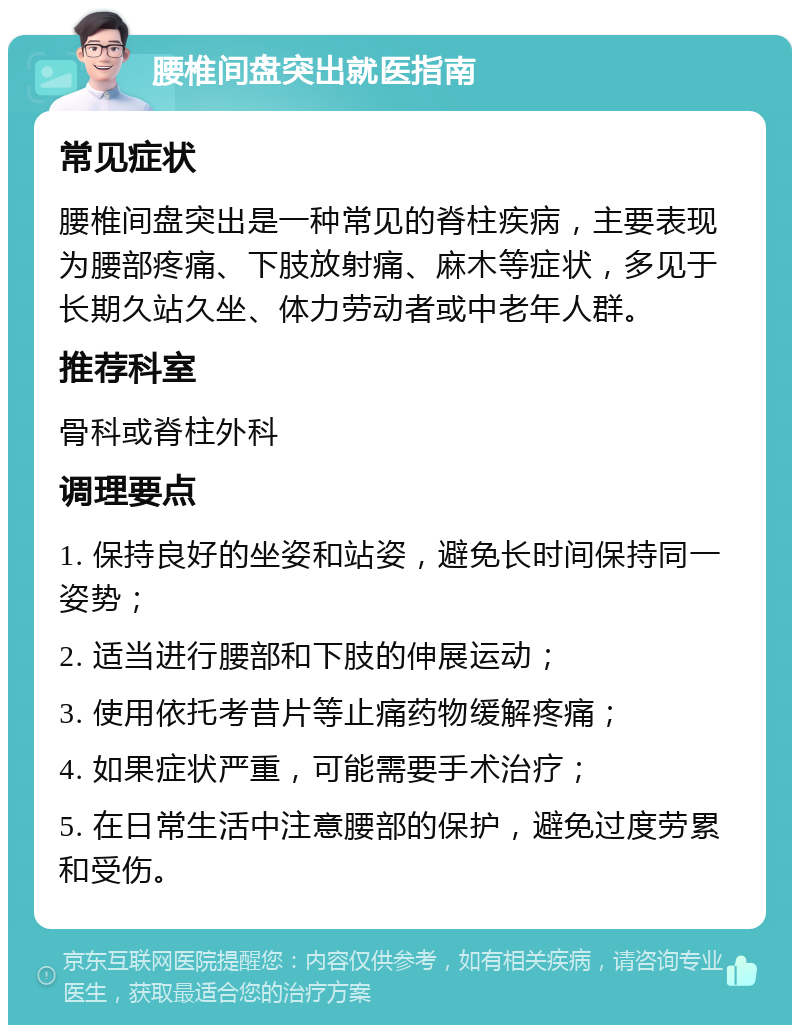 腰椎间盘突出就医指南 常见症状 腰椎间盘突出是一种常见的脊柱疾病，主要表现为腰部疼痛、下肢放射痛、麻木等症状，多见于长期久站久坐、体力劳动者或中老年人群。 推荐科室 骨科或脊柱外科 调理要点 1. 保持良好的坐姿和站姿，避免长时间保持同一姿势； 2. 适当进行腰部和下肢的伸展运动； 3. 使用依托考昔片等止痛药物缓解疼痛； 4. 如果症状严重，可能需要手术治疗； 5. 在日常生活中注意腰部的保护，避免过度劳累和受伤。