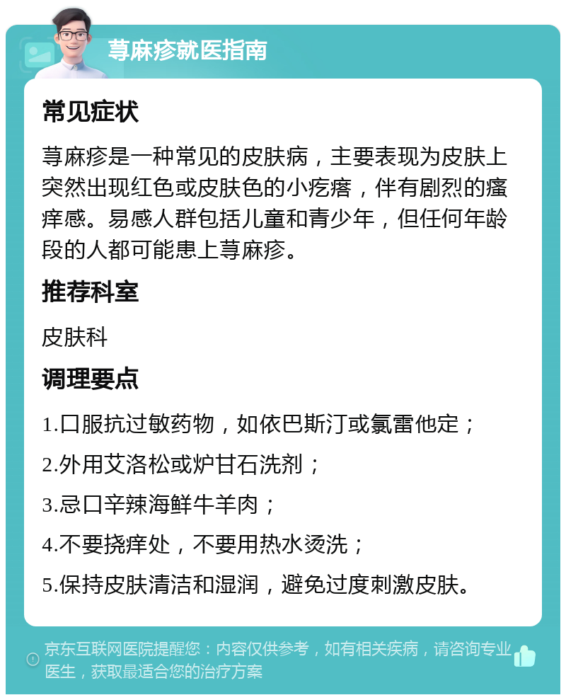 荨麻疹就医指南 常见症状 荨麻疹是一种常见的皮肤病，主要表现为皮肤上突然出现红色或皮肤色的小疙瘩，伴有剧烈的瘙痒感。易感人群包括儿童和青少年，但任何年龄段的人都可能患上荨麻疹。 推荐科室 皮肤科 调理要点 1.口服抗过敏药物，如依巴斯汀或氯雷他定； 2.外用艾洛松或炉甘石洗剂； 3.忌口辛辣海鲜牛羊肉； 4.不要挠痒处，不要用热水烫洗； 5.保持皮肤清洁和湿润，避免过度刺激皮肤。