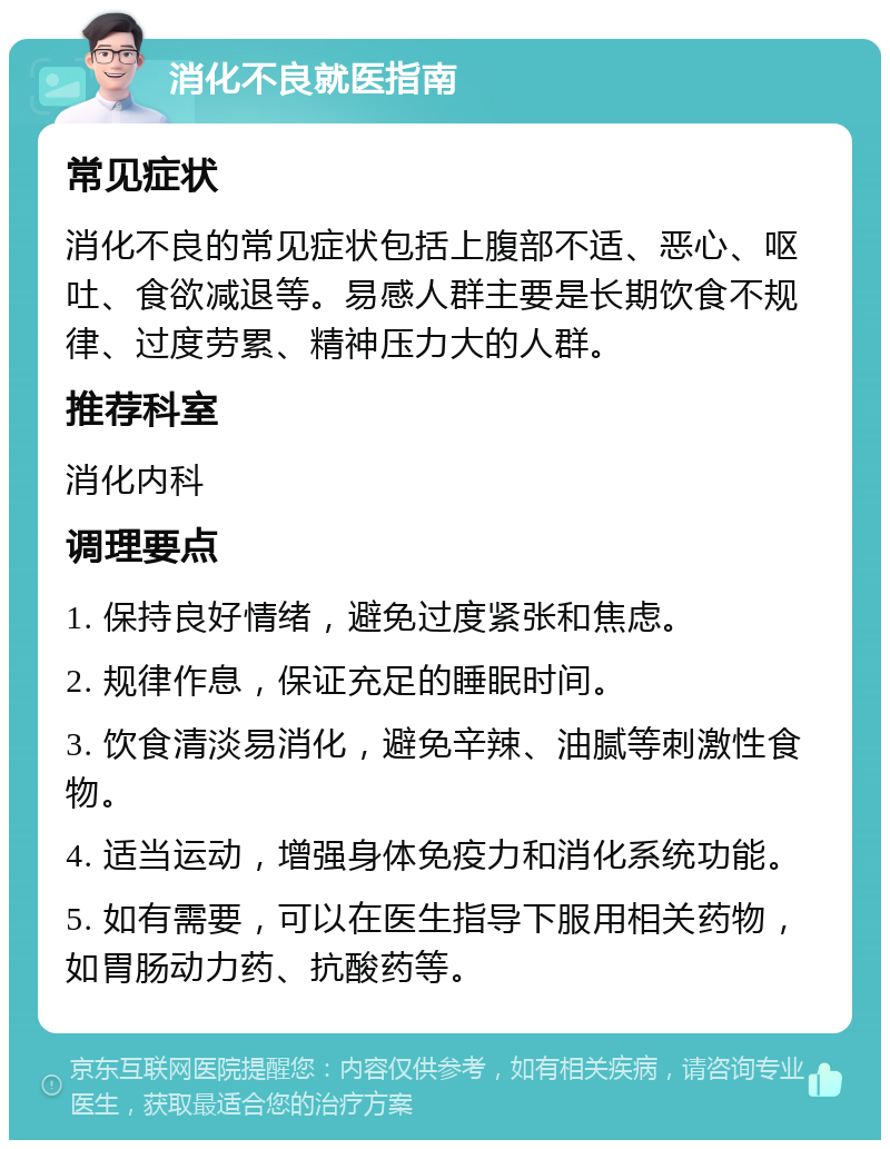 消化不良就医指南 常见症状 消化不良的常见症状包括上腹部不适、恶心、呕吐、食欲减退等。易感人群主要是长期饮食不规律、过度劳累、精神压力大的人群。 推荐科室 消化内科 调理要点 1. 保持良好情绪，避免过度紧张和焦虑。 2. 规律作息，保证充足的睡眠时间。 3. 饮食清淡易消化，避免辛辣、油腻等刺激性食物。 4. 适当运动，增强身体免疫力和消化系统功能。 5. 如有需要，可以在医生指导下服用相关药物，如胃肠动力药、抗酸药等。