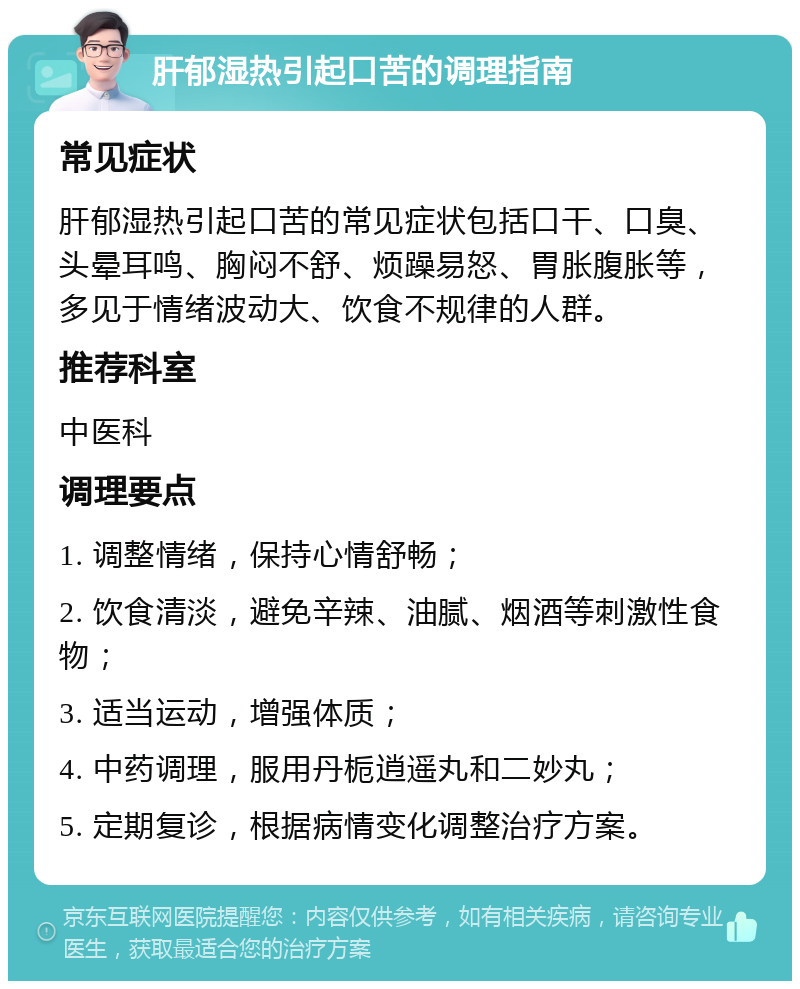 肝郁湿热引起口苦的调理指南 常见症状 肝郁湿热引起口苦的常见症状包括口干、口臭、头晕耳鸣、胸闷不舒、烦躁易怒、胃胀腹胀等，多见于情绪波动大、饮食不规律的人群。 推荐科室 中医科 调理要点 1. 调整情绪，保持心情舒畅； 2. 饮食清淡，避免辛辣、油腻、烟酒等刺激性食物； 3. 适当运动，增强体质； 4. 中药调理，服用丹栀逍遥丸和二妙丸； 5. 定期复诊，根据病情变化调整治疗方案。