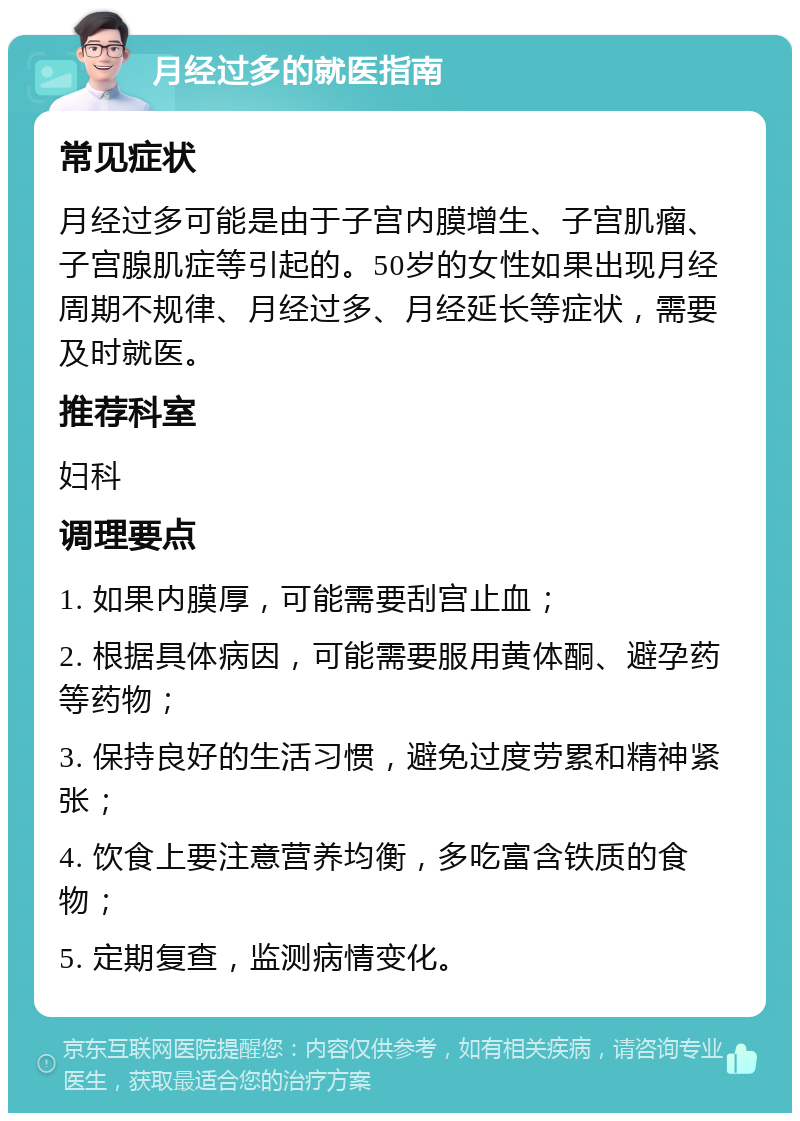 月经过多的就医指南 常见症状 月经过多可能是由于子宫内膜增生、子宫肌瘤、子宫腺肌症等引起的。50岁的女性如果出现月经周期不规律、月经过多、月经延长等症状，需要及时就医。 推荐科室 妇科 调理要点 1. 如果内膜厚，可能需要刮宫止血； 2. 根据具体病因，可能需要服用黄体酮、避孕药等药物； 3. 保持良好的生活习惯，避免过度劳累和精神紧张； 4. 饮食上要注意营养均衡，多吃富含铁质的食物； 5. 定期复查，监测病情变化。