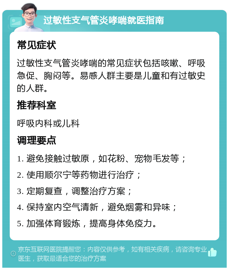 过敏性支气管炎哮喘就医指南 常见症状 过敏性支气管炎哮喘的常见症状包括咳嗽、呼吸急促、胸闷等。易感人群主要是儿童和有过敏史的人群。 推荐科室 呼吸内科或儿科 调理要点 1. 避免接触过敏原，如花粉、宠物毛发等； 2. 使用顺尔宁等药物进行治疗； 3. 定期复查，调整治疗方案； 4. 保持室内空气清新，避免烟雾和异味； 5. 加强体育锻炼，提高身体免疫力。