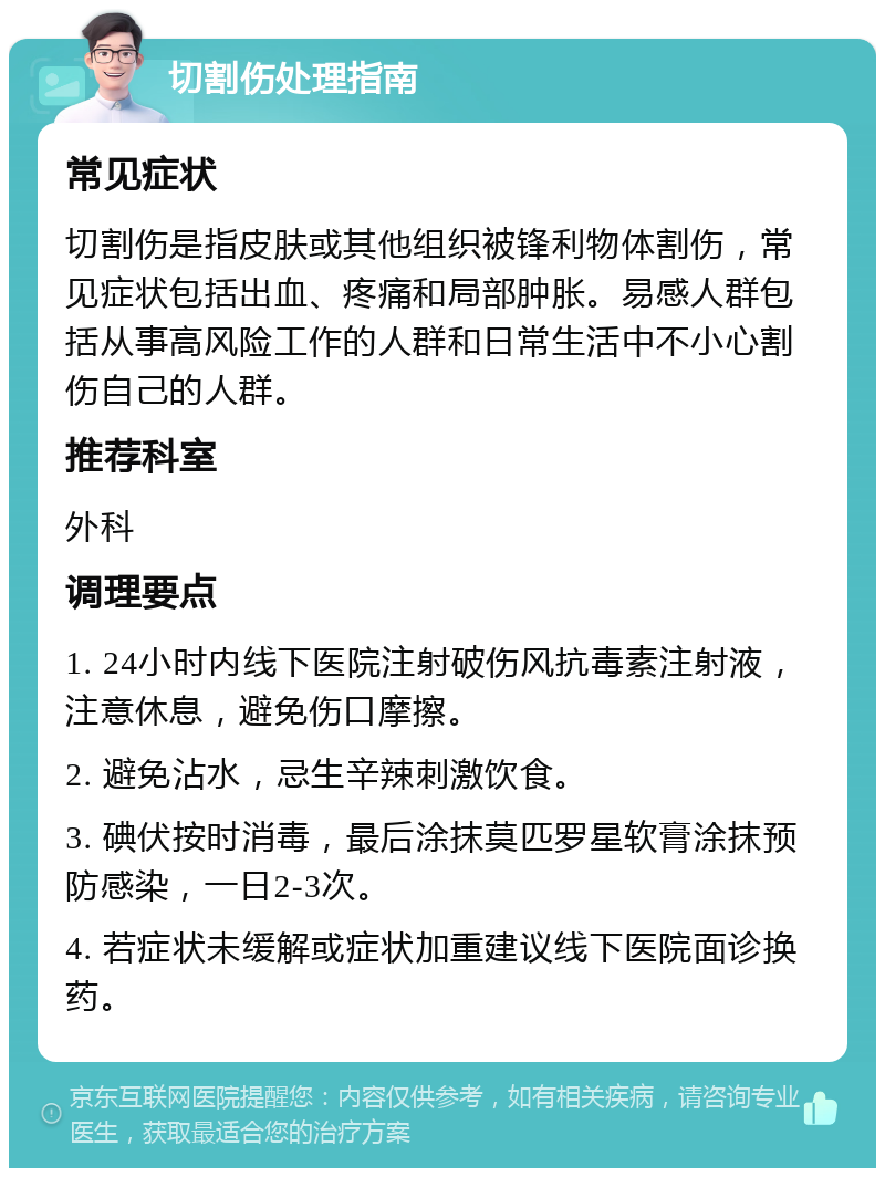 切割伤处理指南 常见症状 切割伤是指皮肤或其他组织被锋利物体割伤，常见症状包括出血、疼痛和局部肿胀。易感人群包括从事高风险工作的人群和日常生活中不小心割伤自己的人群。 推荐科室 外科 调理要点 1. 24小时内线下医院注射破伤风抗毒素注射液，注意休息，避免伤口摩擦。 2. 避免沾水，忌生辛辣刺激饮食。 3. 碘伏按时消毒，最后涂抹莫匹罗星软膏涂抹预防感染，一日2-3次。 4. 若症状未缓解或症状加重建议线下医院面诊换药。