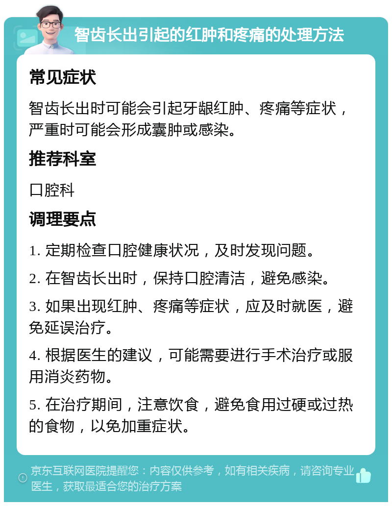 智齿长出引起的红肿和疼痛的处理方法 常见症状 智齿长出时可能会引起牙龈红肿、疼痛等症状，严重时可能会形成囊肿或感染。 推荐科室 口腔科 调理要点 1. 定期检查口腔健康状况，及时发现问题。 2. 在智齿长出时，保持口腔清洁，避免感染。 3. 如果出现红肿、疼痛等症状，应及时就医，避免延误治疗。 4. 根据医生的建议，可能需要进行手术治疗或服用消炎药物。 5. 在治疗期间，注意饮食，避免食用过硬或过热的食物，以免加重症状。