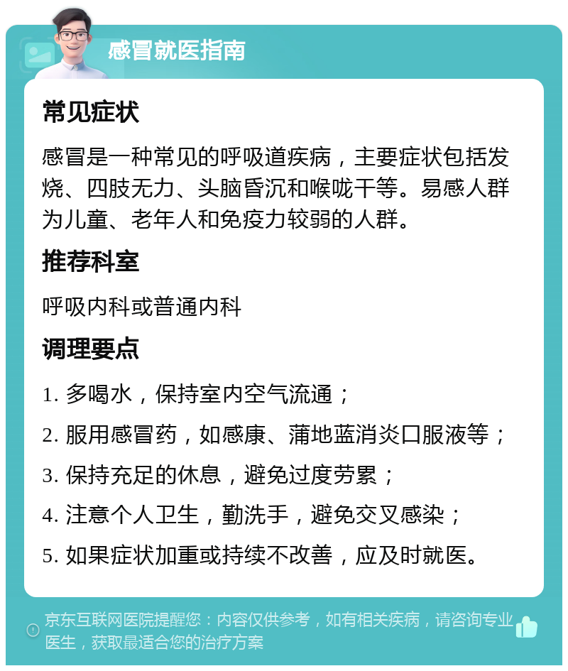 感冒就医指南 常见症状 感冒是一种常见的呼吸道疾病，主要症状包括发烧、四肢无力、头脑昏沉和喉咙干等。易感人群为儿童、老年人和免疫力较弱的人群。 推荐科室 呼吸内科或普通内科 调理要点 1. 多喝水，保持室内空气流通； 2. 服用感冒药，如感康、蒲地蓝消炎口服液等； 3. 保持充足的休息，避免过度劳累； 4. 注意个人卫生，勤洗手，避免交叉感染； 5. 如果症状加重或持续不改善，应及时就医。