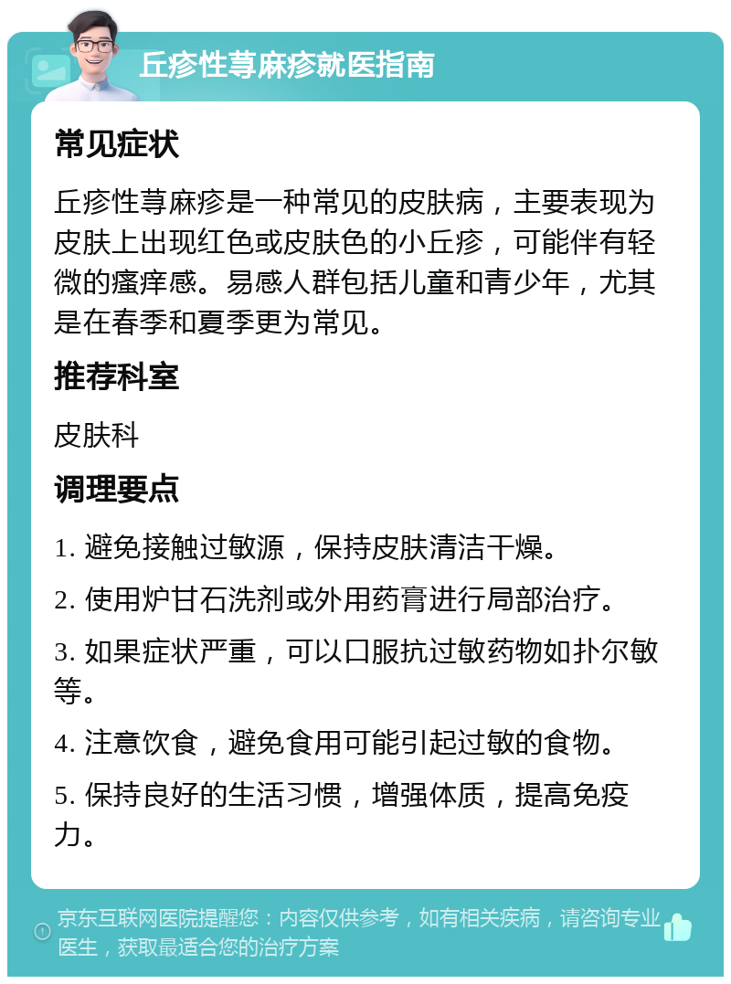 丘疹性荨麻疹就医指南 常见症状 丘疹性荨麻疹是一种常见的皮肤病，主要表现为皮肤上出现红色或皮肤色的小丘疹，可能伴有轻微的瘙痒感。易感人群包括儿童和青少年，尤其是在春季和夏季更为常见。 推荐科室 皮肤科 调理要点 1. 避免接触过敏源，保持皮肤清洁干燥。 2. 使用炉甘石洗剂或外用药膏进行局部治疗。 3. 如果症状严重，可以口服抗过敏药物如扑尔敏等。 4. 注意饮食，避免食用可能引起过敏的食物。 5. 保持良好的生活习惯，增强体质，提高免疫力。