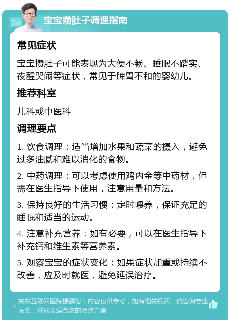 宝宝攒肚子调理指南 常见症状 宝宝攒肚子可能表现为大便不畅、睡眠不踏实、夜醒哭闹等症状，常见于脾胃不和的婴幼儿。 推荐科室 儿科或中医科 调理要点 1. 饮食调理：适当增加水果和蔬菜的摄入，避免过多油腻和难以消化的食物。 2. 中药调理：可以考虑使用鸡内金等中药材，但需在医生指导下使用，注意用量和方法。 3. 保持良好的生活习惯：定时喂养，保证充足的睡眠和适当的运动。 4. 注意补充营养：如有必要，可以在医生指导下补充钙和维生素等营养素。 5. 观察宝宝的症状变化：如果症状加重或持续不改善，应及时就医，避免延误治疗。