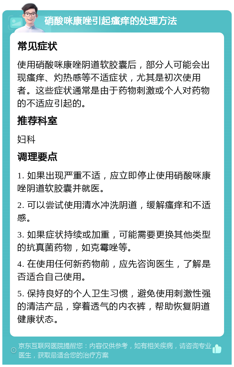 硝酸咪康唑引起瘙痒的处理方法 常见症状 使用硝酸咪康唑阴道软胶囊后，部分人可能会出现瘙痒、灼热感等不适症状，尤其是初次使用者。这些症状通常是由于药物刺激或个人对药物的不适应引起的。 推荐科室 妇科 调理要点 1. 如果出现严重不适，应立即停止使用硝酸咪康唑阴道软胶囊并就医。 2. 可以尝试使用清水冲洗阴道，缓解瘙痒和不适感。 3. 如果症状持续或加重，可能需要更换其他类型的抗真菌药物，如克霉唑等。 4. 在使用任何新药物前，应先咨询医生，了解是否适合自己使用。 5. 保持良好的个人卫生习惯，避免使用刺激性强的清洁产品，穿着透气的内衣裤，帮助恢复阴道健康状态。