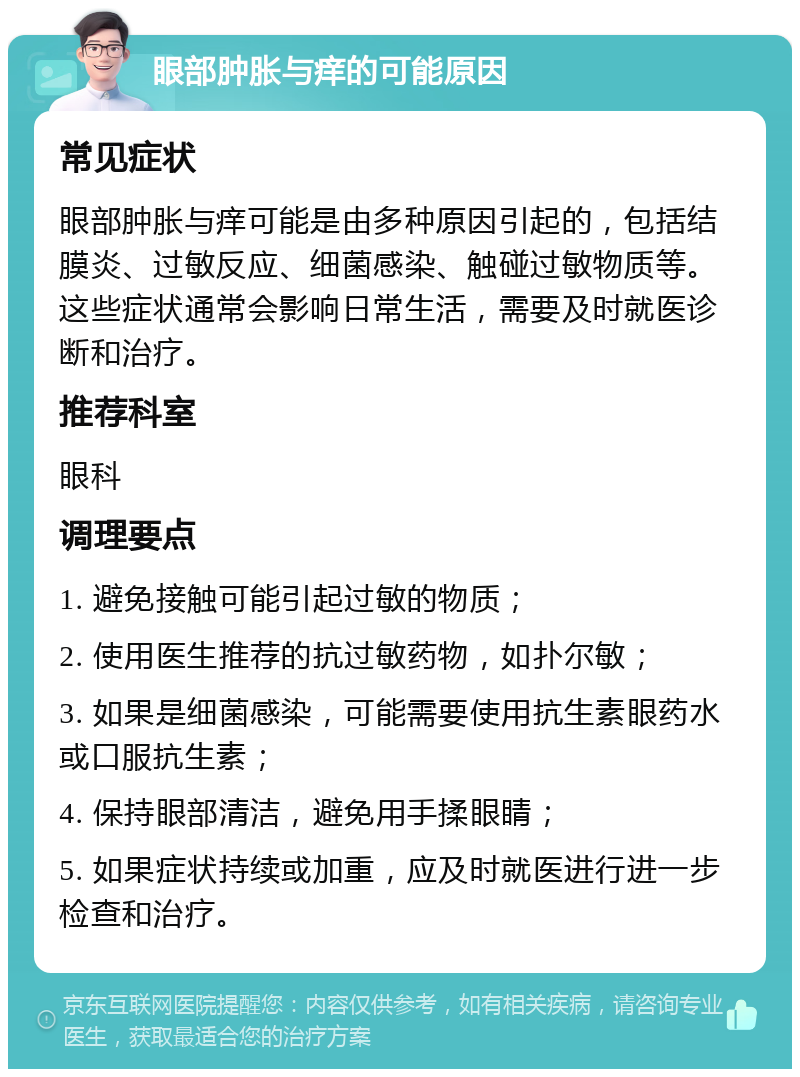 眼部肿胀与痒的可能原因 常见症状 眼部肿胀与痒可能是由多种原因引起的，包括结膜炎、过敏反应、细菌感染、触碰过敏物质等。这些症状通常会影响日常生活，需要及时就医诊断和治疗。 推荐科室 眼科 调理要点 1. 避免接触可能引起过敏的物质； 2. 使用医生推荐的抗过敏药物，如扑尔敏； 3. 如果是细菌感染，可能需要使用抗生素眼药水或口服抗生素； 4. 保持眼部清洁，避免用手揉眼睛； 5. 如果症状持续或加重，应及时就医进行进一步检查和治疗。