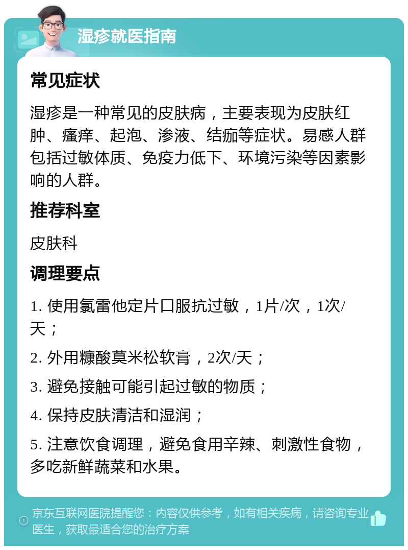 湿疹就医指南 常见症状 湿疹是一种常见的皮肤病，主要表现为皮肤红肿、瘙痒、起泡、渗液、结痂等症状。易感人群包括过敏体质、免疫力低下、环境污染等因素影响的人群。 推荐科室 皮肤科 调理要点 1. 使用氯雷他定片口服抗过敏，1片/次，1次/天； 2. 外用糠酸莫米松软膏，2次/天； 3. 避免接触可能引起过敏的物质； 4. 保持皮肤清洁和湿润； 5. 注意饮食调理，避免食用辛辣、刺激性食物，多吃新鲜蔬菜和水果。