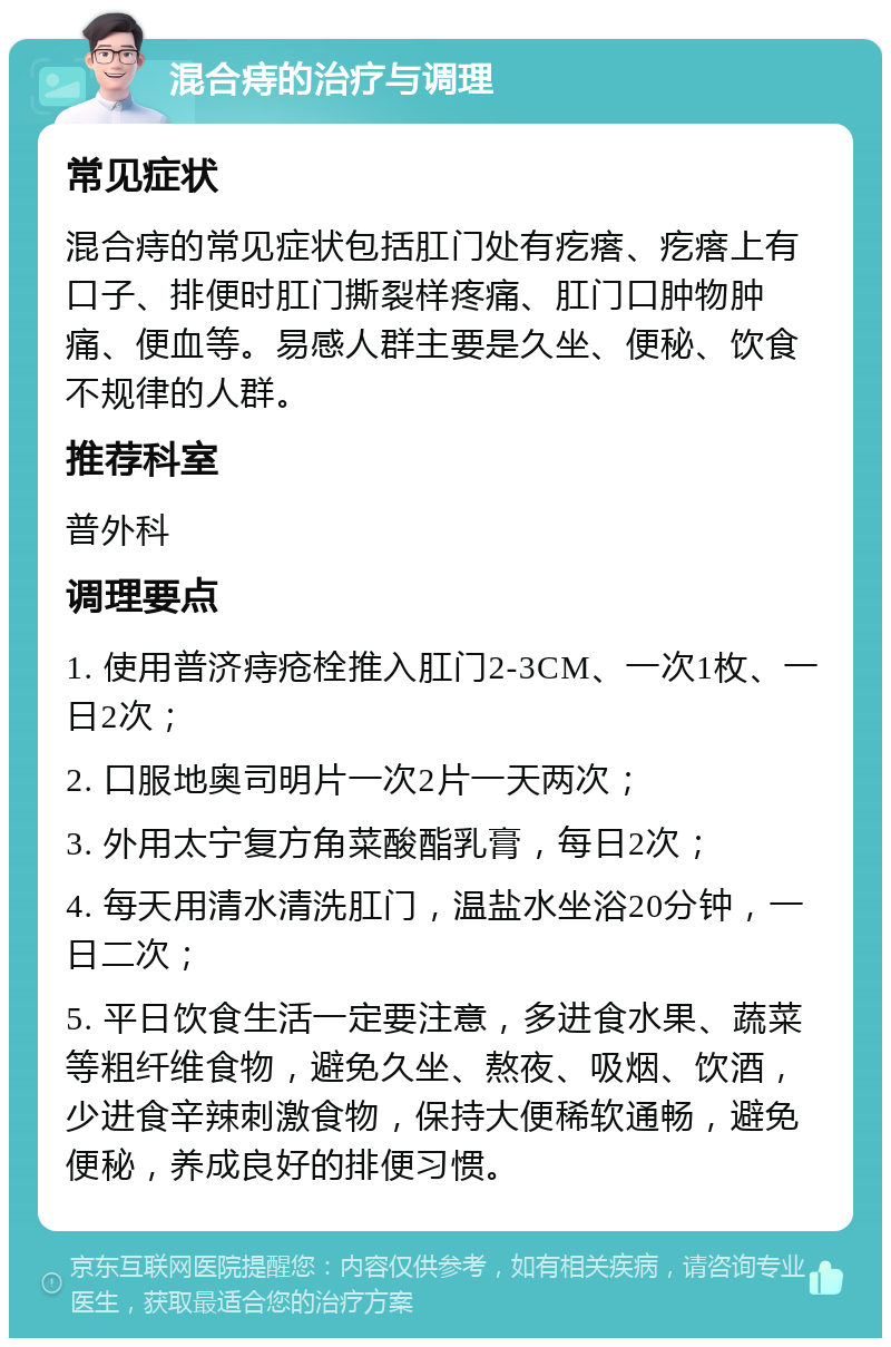 混合痔的治疗与调理 常见症状 混合痔的常见症状包括肛门处有疙瘩、疙瘩上有口子、排便时肛门撕裂样疼痛、肛门口肿物肿痛、便血等。易感人群主要是久坐、便秘、饮食不规律的人群。 推荐科室 普外科 调理要点 1. 使用普济痔疮栓推入肛门2-3CM、一次1枚、一日2次； 2. 口服地奥司明片一次2片一天两次； 3. 外用太宁复方角菜酸酯乳膏，每日2次； 4. 每天用清水清洗肛门，温盐水坐浴20分钟，一日二次； 5. 平日饮食生活一定要注意，多进食水果、蔬菜等粗纤维食物，避免久坐、熬夜、吸烟、饮酒，少进食辛辣刺激食物，保持大便稀软通畅，避免便秘，养成良好的排便习惯。