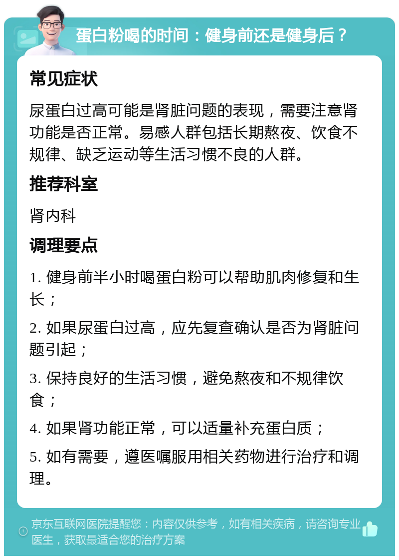 蛋白粉喝的时间：健身前还是健身后？ 常见症状 尿蛋白过高可能是肾脏问题的表现，需要注意肾功能是否正常。易感人群包括长期熬夜、饮食不规律、缺乏运动等生活习惯不良的人群。 推荐科室 肾内科 调理要点 1. 健身前半小时喝蛋白粉可以帮助肌肉修复和生长； 2. 如果尿蛋白过高，应先复查确认是否为肾脏问题引起； 3. 保持良好的生活习惯，避免熬夜和不规律饮食； 4. 如果肾功能正常，可以适量补充蛋白质； 5. 如有需要，遵医嘱服用相关药物进行治疗和调理。