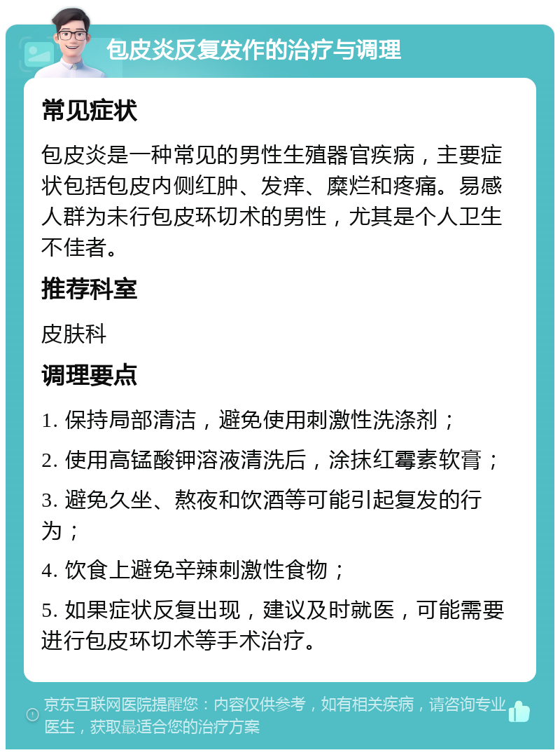 包皮炎反复发作的治疗与调理 常见症状 包皮炎是一种常见的男性生殖器官疾病，主要症状包括包皮内侧红肿、发痒、糜烂和疼痛。易感人群为未行包皮环切术的男性，尤其是个人卫生不佳者。 推荐科室 皮肤科 调理要点 1. 保持局部清洁，避免使用刺激性洗涤剂； 2. 使用高锰酸钾溶液清洗后，涂抹红霉素软膏； 3. 避免久坐、熬夜和饮酒等可能引起复发的行为； 4. 饮食上避免辛辣刺激性食物； 5. 如果症状反复出现，建议及时就医，可能需要进行包皮环切术等手术治疗。