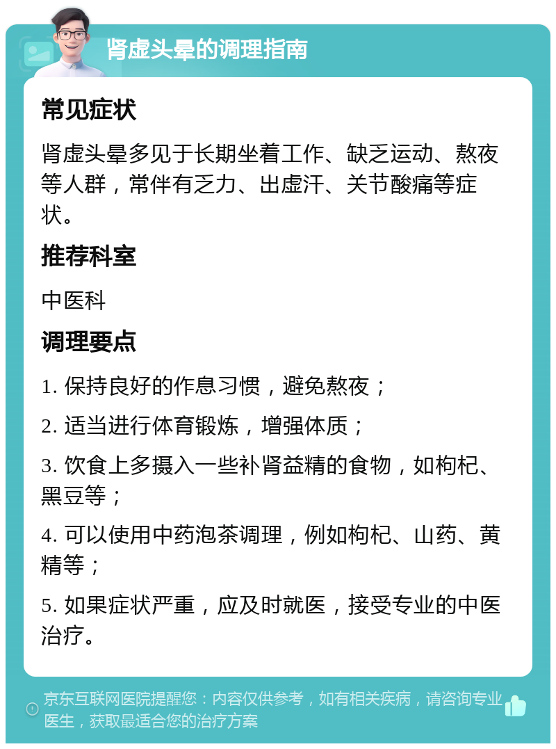 肾虚头晕的调理指南 常见症状 肾虚头晕多见于长期坐着工作、缺乏运动、熬夜等人群，常伴有乏力、出虚汗、关节酸痛等症状。 推荐科室 中医科 调理要点 1. 保持良好的作息习惯，避免熬夜； 2. 适当进行体育锻炼，增强体质； 3. 饮食上多摄入一些补肾益精的食物，如枸杞、黑豆等； 4. 可以使用中药泡茶调理，例如枸杞、山药、黄精等； 5. 如果症状严重，应及时就医，接受专业的中医治疗。