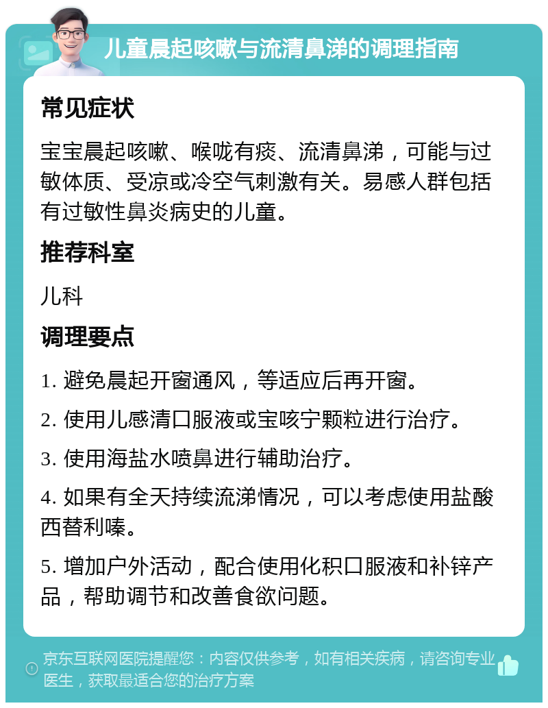 儿童晨起咳嗽与流清鼻涕的调理指南 常见症状 宝宝晨起咳嗽、喉咙有痰、流清鼻涕，可能与过敏体质、受凉或冷空气刺激有关。易感人群包括有过敏性鼻炎病史的儿童。 推荐科室 儿科 调理要点 1. 避免晨起开窗通风，等适应后再开窗。 2. 使用儿感清口服液或宝咳宁颗粒进行治疗。 3. 使用海盐水喷鼻进行辅助治疗。 4. 如果有全天持续流涕情况，可以考虑使用盐酸西替利嗪。 5. 增加户外活动，配合使用化积口服液和补锌产品，帮助调节和改善食欲问题。