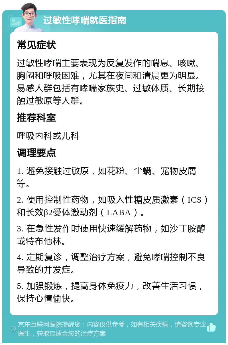 过敏性哮喘就医指南 常见症状 过敏性哮喘主要表现为反复发作的喘息、咳嗽、胸闷和呼吸困难，尤其在夜间和清晨更为明显。易感人群包括有哮喘家族史、过敏体质、长期接触过敏原等人群。 推荐科室 呼吸内科或儿科 调理要点 1. 避免接触过敏原，如花粉、尘螨、宠物皮屑等。 2. 使用控制性药物，如吸入性糖皮质激素（ICS）和长效β2受体激动剂（LABA）。 3. 在急性发作时使用快速缓解药物，如沙丁胺醇或特布他林。 4. 定期复诊，调整治疗方案，避免哮喘控制不良导致的并发症。 5. 加强锻炼，提高身体免疫力，改善生活习惯，保持心情愉快。