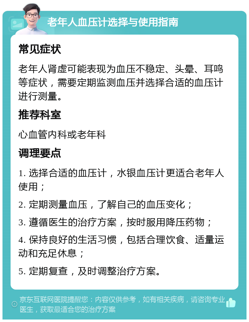 老年人血压计选择与使用指南 常见症状 老年人肾虚可能表现为血压不稳定、头晕、耳鸣等症状，需要定期监测血压并选择合适的血压计进行测量。 推荐科室 心血管内科或老年科 调理要点 1. 选择合适的血压计，水银血压计更适合老年人使用； 2. 定期测量血压，了解自己的血压变化； 3. 遵循医生的治疗方案，按时服用降压药物； 4. 保持良好的生活习惯，包括合理饮食、适量运动和充足休息； 5. 定期复查，及时调整治疗方案。