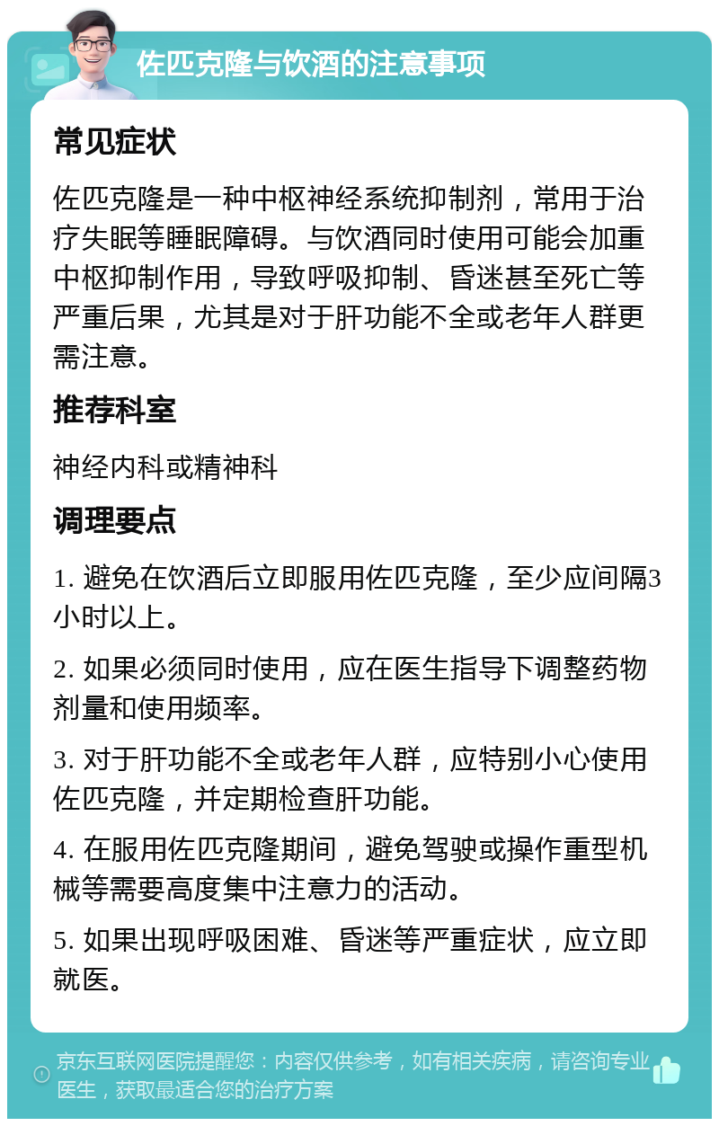 佐匹克隆与饮酒的注意事项 常见症状 佐匹克隆是一种中枢神经系统抑制剂，常用于治疗失眠等睡眠障碍。与饮酒同时使用可能会加重中枢抑制作用，导致呼吸抑制、昏迷甚至死亡等严重后果，尤其是对于肝功能不全或老年人群更需注意。 推荐科室 神经内科或精神科 调理要点 1. 避免在饮酒后立即服用佐匹克隆，至少应间隔3小时以上。 2. 如果必须同时使用，应在医生指导下调整药物剂量和使用频率。 3. 对于肝功能不全或老年人群，应特别小心使用佐匹克隆，并定期检查肝功能。 4. 在服用佐匹克隆期间，避免驾驶或操作重型机械等需要高度集中注意力的活动。 5. 如果出现呼吸困难、昏迷等严重症状，应立即就医。