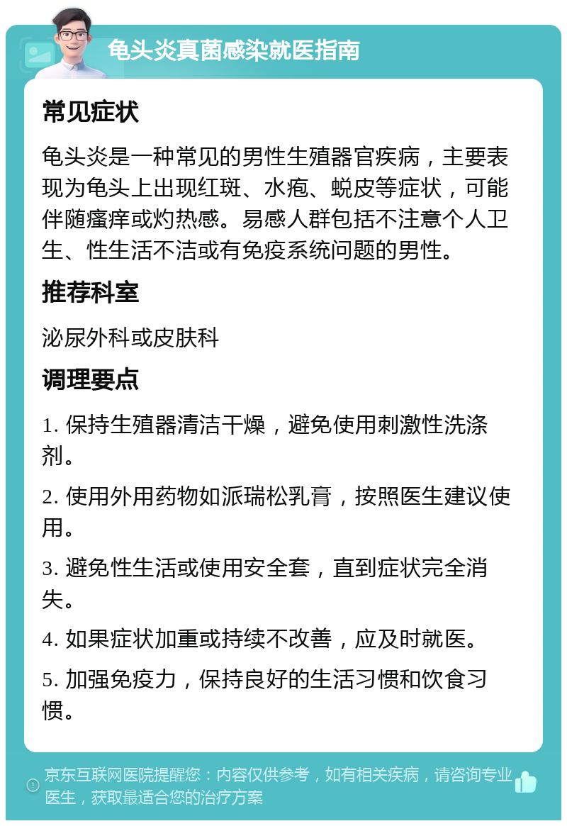 龟头炎真菌感染就医指南 常见症状 龟头炎是一种常见的男性生殖器官疾病，主要表现为龟头上出现红斑、水疱、蜕皮等症状，可能伴随瘙痒或灼热感。易感人群包括不注意个人卫生、性生活不洁或有免疫系统问题的男性。 推荐科室 泌尿外科或皮肤科 调理要点 1. 保持生殖器清洁干燥，避免使用刺激性洗涤剂。 2. 使用外用药物如派瑞松乳膏，按照医生建议使用。 3. 避免性生活或使用安全套，直到症状完全消失。 4. 如果症状加重或持续不改善，应及时就医。 5. 加强免疫力，保持良好的生活习惯和饮食习惯。