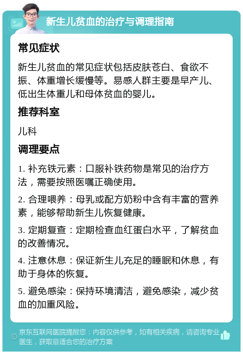 新生儿贫血的治疗与调理指南 常见症状 新生儿贫血的常见症状包括皮肤苍白、食欲不振、体重增长缓慢等。易感人群主要是早产儿、低出生体重儿和母体贫血的婴儿。 推荐科室 儿科 调理要点 1. 补充铁元素：口服补铁药物是常见的治疗方法，需要按照医嘱正确使用。 2. 合理喂养：母乳或配方奶粉中含有丰富的营养素，能够帮助新生儿恢复健康。 3. 定期复查：定期检查血红蛋白水平，了解贫血的改善情况。 4. 注意休息：保证新生儿充足的睡眠和休息，有助于身体的恢复。 5. 避免感染：保持环境清洁，避免感染，减少贫血的加重风险。