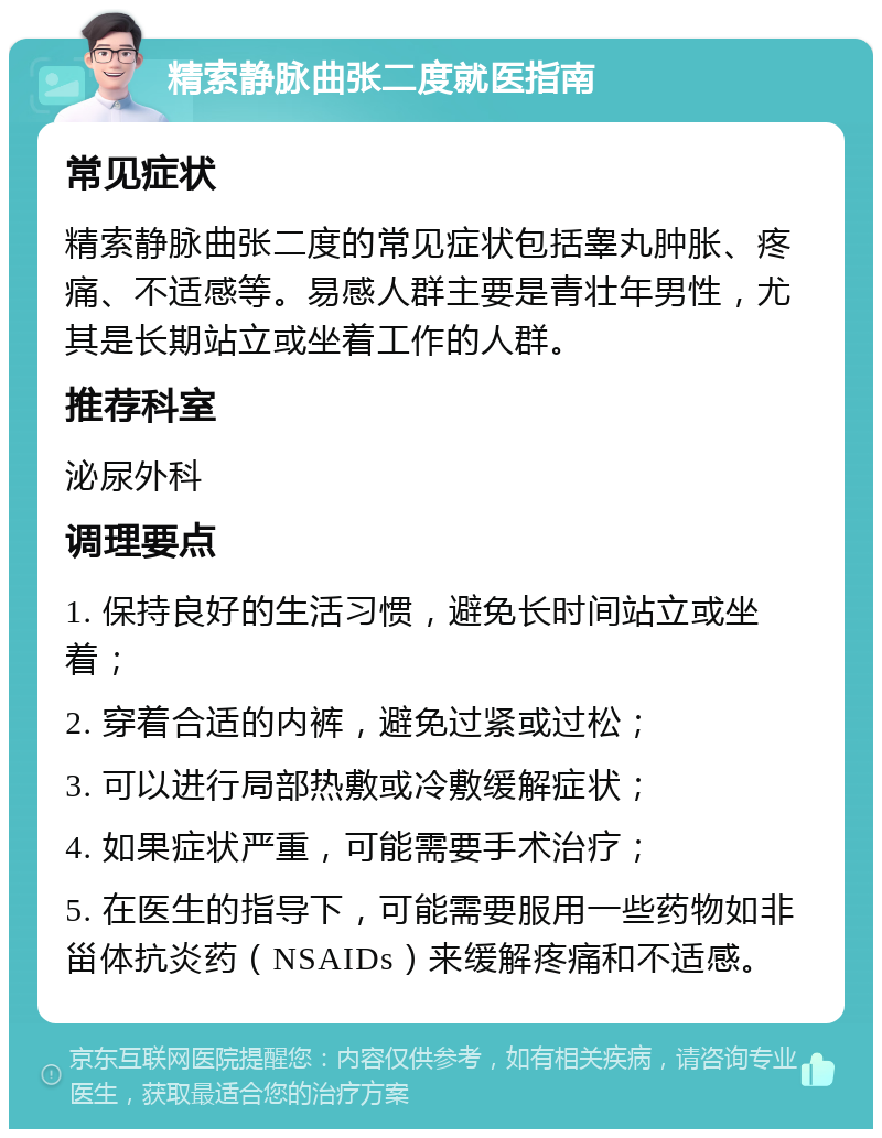 精索静脉曲张二度就医指南 常见症状 精索静脉曲张二度的常见症状包括睾丸肿胀、疼痛、不适感等。易感人群主要是青壮年男性，尤其是长期站立或坐着工作的人群。 推荐科室 泌尿外科 调理要点 1. 保持良好的生活习惯，避免长时间站立或坐着； 2. 穿着合适的内裤，避免过紧或过松； 3. 可以进行局部热敷或冷敷缓解症状； 4. 如果症状严重，可能需要手术治疗； 5. 在医生的指导下，可能需要服用一些药物如非甾体抗炎药（NSAIDs）来缓解疼痛和不适感。