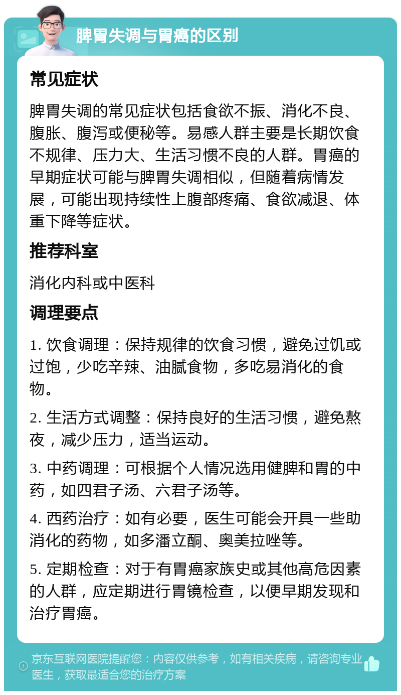 脾胃失调与胃癌的区别 常见症状 脾胃失调的常见症状包括食欲不振、消化不良、腹胀、腹泻或便秘等。易感人群主要是长期饮食不规律、压力大、生活习惯不良的人群。胃癌的早期症状可能与脾胃失调相似，但随着病情发展，可能出现持续性上腹部疼痛、食欲减退、体重下降等症状。 推荐科室 消化内科或中医科 调理要点 1. 饮食调理：保持规律的饮食习惯，避免过饥或过饱，少吃辛辣、油腻食物，多吃易消化的食物。 2. 生活方式调整：保持良好的生活习惯，避免熬夜，减少压力，适当运动。 3. 中药调理：可根据个人情况选用健脾和胃的中药，如四君子汤、六君子汤等。 4. 西药治疗：如有必要，医生可能会开具一些助消化的药物，如多潘立酮、奥美拉唑等。 5. 定期检查：对于有胃癌家族史或其他高危因素的人群，应定期进行胃镜检查，以便早期发现和治疗胃癌。