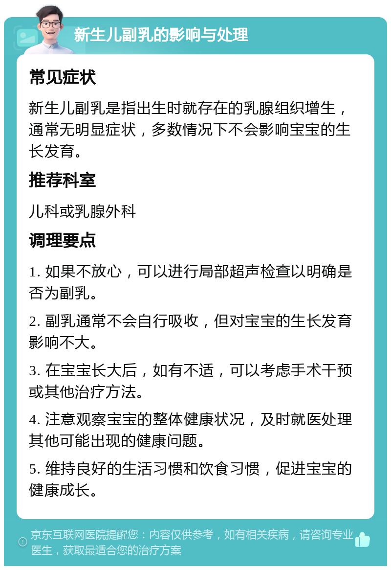 新生儿副乳的影响与处理 常见症状 新生儿副乳是指出生时就存在的乳腺组织增生，通常无明显症状，多数情况下不会影响宝宝的生长发育。 推荐科室 儿科或乳腺外科 调理要点 1. 如果不放心，可以进行局部超声检查以明确是否为副乳。 2. 副乳通常不会自行吸收，但对宝宝的生长发育影响不大。 3. 在宝宝长大后，如有不适，可以考虑手术干预或其他治疗方法。 4. 注意观察宝宝的整体健康状况，及时就医处理其他可能出现的健康问题。 5. 维持良好的生活习惯和饮食习惯，促进宝宝的健康成长。