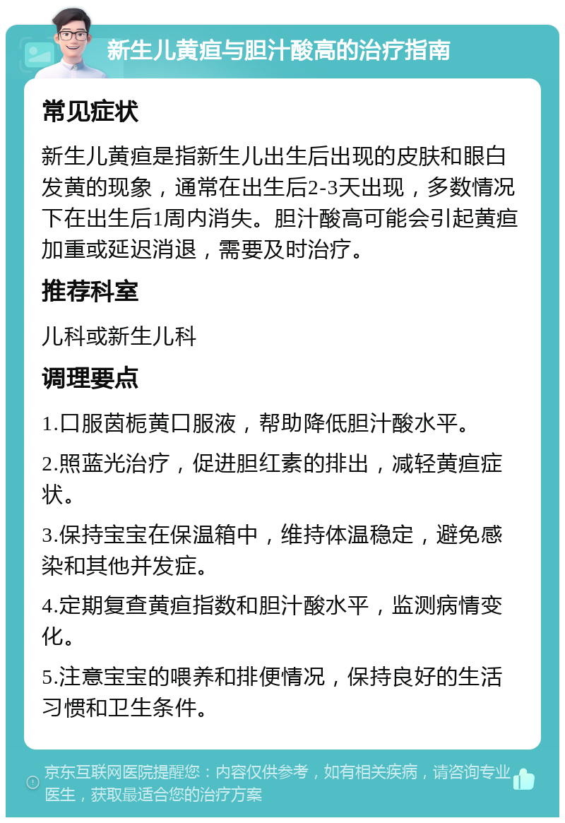 新生儿黄疸与胆汁酸高的治疗指南 常见症状 新生儿黄疸是指新生儿出生后出现的皮肤和眼白发黄的现象，通常在出生后2-3天出现，多数情况下在出生后1周内消失。胆汁酸高可能会引起黄疸加重或延迟消退，需要及时治疗。 推荐科室 儿科或新生儿科 调理要点 1.口服茵栀黄口服液，帮助降低胆汁酸水平。 2.照蓝光治疗，促进胆红素的排出，减轻黄疸症状。 3.保持宝宝在保温箱中，维持体温稳定，避免感染和其他并发症。 4.定期复查黄疸指数和胆汁酸水平，监测病情变化。 5.注意宝宝的喂养和排便情况，保持良好的生活习惯和卫生条件。