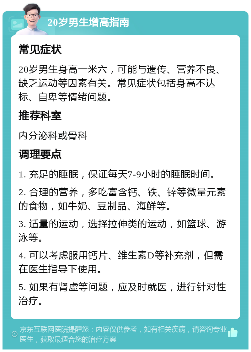 20岁男生增高指南 常见症状 20岁男生身高一米六，可能与遗传、营养不良、缺乏运动等因素有关。常见症状包括身高不达标、自卑等情绪问题。 推荐科室 内分泌科或骨科 调理要点 1. 充足的睡眠，保证每天7-9小时的睡眠时间。 2. 合理的营养，多吃富含钙、铁、锌等微量元素的食物，如牛奶、豆制品、海鲜等。 3. 适量的运动，选择拉伸类的运动，如篮球、游泳等。 4. 可以考虑服用钙片、维生素D等补充剂，但需在医生指导下使用。 5. 如果有肾虚等问题，应及时就医，进行针对性治疗。