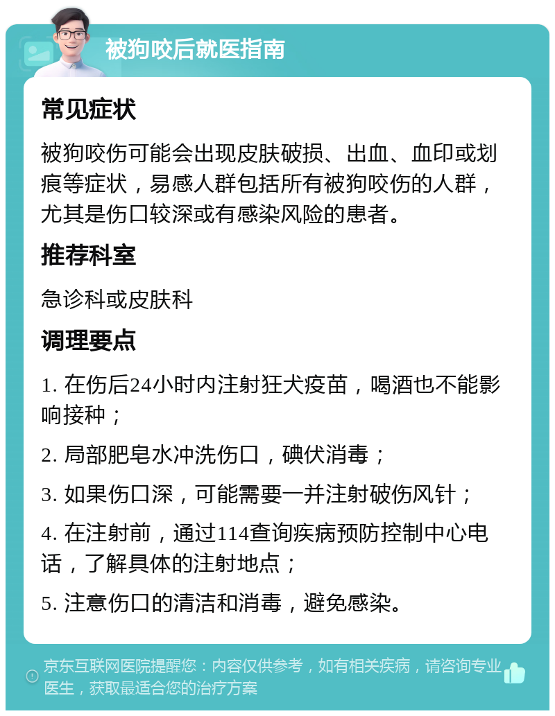 被狗咬后就医指南 常见症状 被狗咬伤可能会出现皮肤破损、出血、血印或划痕等症状，易感人群包括所有被狗咬伤的人群，尤其是伤口较深或有感染风险的患者。 推荐科室 急诊科或皮肤科 调理要点 1. 在伤后24小时内注射狂犬疫苗，喝酒也不能影响接种； 2. 局部肥皂水冲洗伤口，碘伏消毒； 3. 如果伤口深，可能需要一并注射破伤风针； 4. 在注射前，通过114查询疾病预防控制中心电话，了解具体的注射地点； 5. 注意伤口的清洁和消毒，避免感染。