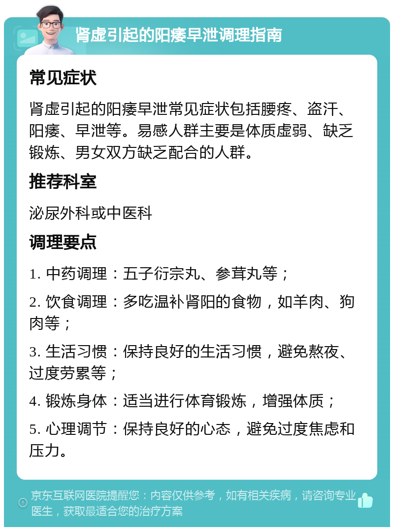 肾虚引起的阳痿早泄调理指南 常见症状 肾虚引起的阳痿早泄常见症状包括腰疼、盗汗、阳痿、早泄等。易感人群主要是体质虚弱、缺乏锻炼、男女双方缺乏配合的人群。 推荐科室 泌尿外科或中医科 调理要点 1. 中药调理：五子衍宗丸、参茸丸等； 2. 饮食调理：多吃温补肾阳的食物，如羊肉、狗肉等； 3. 生活习惯：保持良好的生活习惯，避免熬夜、过度劳累等； 4. 锻炼身体：适当进行体育锻炼，增强体质； 5. 心理调节：保持良好的心态，避免过度焦虑和压力。