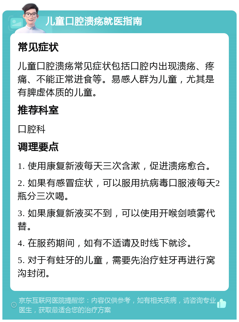 儿童口腔溃疡就医指南 常见症状 儿童口腔溃疡常见症状包括口腔内出现溃疡、疼痛、不能正常进食等。易感人群为儿童，尤其是有脾虚体质的儿童。 推荐科室 口腔科 调理要点 1. 使用康复新液每天三次含漱，促进溃疡愈合。 2. 如果有感冒症状，可以服用抗病毒口服液每天2瓶分三次喝。 3. 如果康复新液买不到，可以使用开喉剑喷雾代替。 4. 在服药期间，如有不适请及时线下就诊。 5. 对于有蛀牙的儿童，需要先治疗蛀牙再进行窝沟封闭。