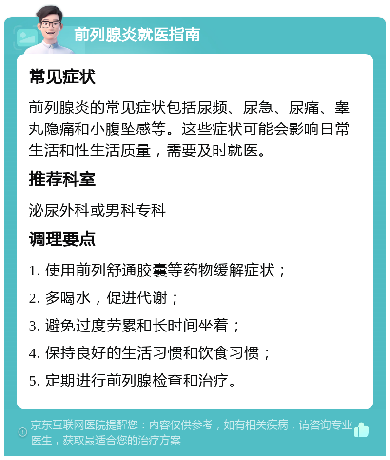 前列腺炎就医指南 常见症状 前列腺炎的常见症状包括尿频、尿急、尿痛、睾丸隐痛和小腹坠感等。这些症状可能会影响日常生活和性生活质量，需要及时就医。 推荐科室 泌尿外科或男科专科 调理要点 1. 使用前列舒通胶囊等药物缓解症状； 2. 多喝水，促进代谢； 3. 避免过度劳累和长时间坐着； 4. 保持良好的生活习惯和饮食习惯； 5. 定期进行前列腺检查和治疗。