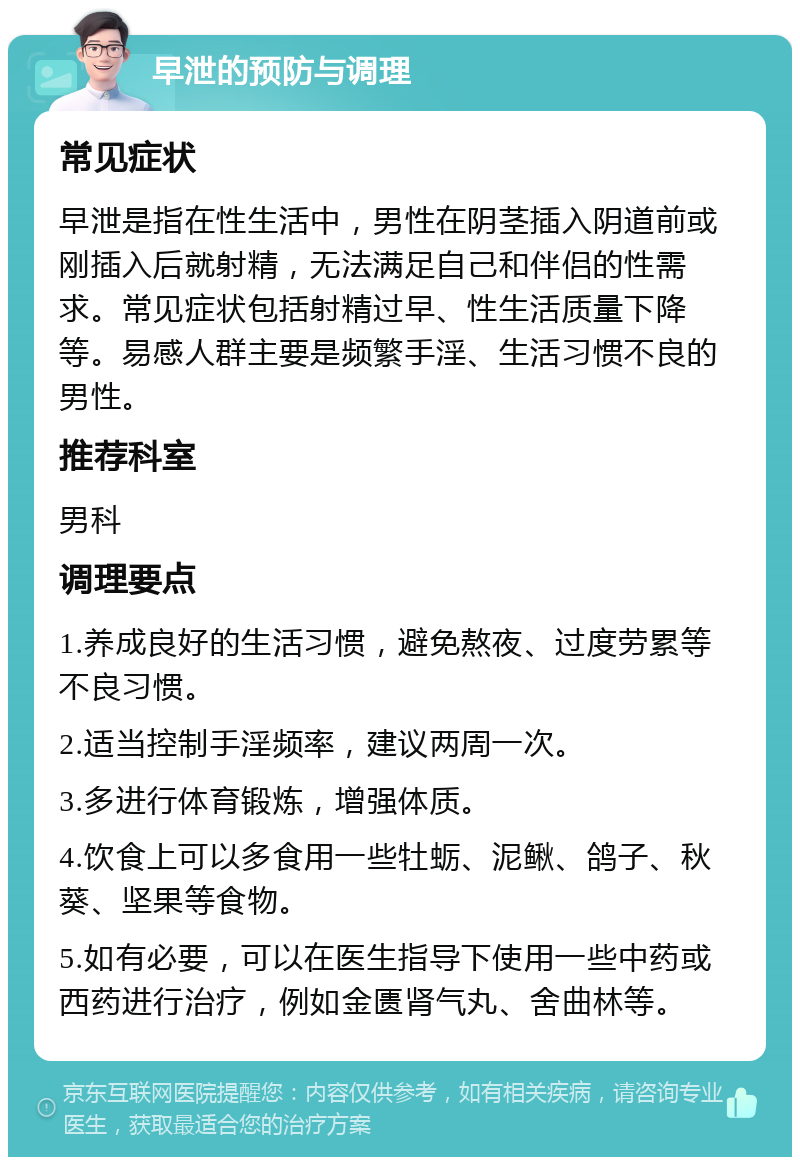 早泄的预防与调理 常见症状 早泄是指在性生活中，男性在阴茎插入阴道前或刚插入后就射精，无法满足自己和伴侣的性需求。常见症状包括射精过早、性生活质量下降等。易感人群主要是频繁手淫、生活习惯不良的男性。 推荐科室 男科 调理要点 1.养成良好的生活习惯，避免熬夜、过度劳累等不良习惯。 2.适当控制手淫频率，建议两周一次。 3.多进行体育锻炼，增强体质。 4.饮食上可以多食用一些牡蛎、泥鳅、鸽子、秋葵、坚果等食物。 5.如有必要，可以在医生指导下使用一些中药或西药进行治疗，例如金匮肾气丸、舍曲林等。