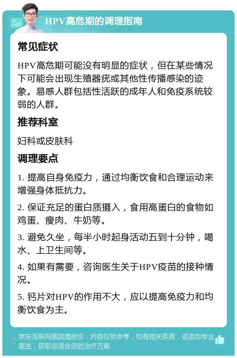 HPV高危期的调理指南 常见症状 HPV高危期可能没有明显的症状，但在某些情况下可能会出现生殖器疣或其他性传播感染的迹象。易感人群包括性活跃的成年人和免疫系统较弱的人群。 推荐科室 妇科或皮肤科 调理要点 1. 提高自身免疫力，通过均衡饮食和合理运动来增强身体抵抗力。 2. 保证充足的蛋白质摄入，食用高蛋白的食物如鸡蛋、瘦肉、牛奶等。 3. 避免久坐，每半小时起身活动五到十分钟，喝水、上卫生间等。 4. 如果有需要，咨询医生关于HPV疫苗的接种情况。 5. 钙片对HPV的作用不大，应以提高免疫力和均衡饮食为主。