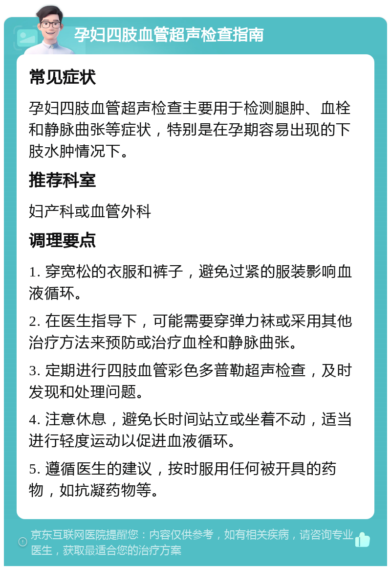 孕妇四肢血管超声检查指南 常见症状 孕妇四肢血管超声检查主要用于检测腿肿、血栓和静脉曲张等症状，特别是在孕期容易出现的下肢水肿情况下。 推荐科室 妇产科或血管外科 调理要点 1. 穿宽松的衣服和裤子，避免过紧的服装影响血液循环。 2. 在医生指导下，可能需要穿弹力袜或采用其他治疗方法来预防或治疗血栓和静脉曲张。 3. 定期进行四肢血管彩色多普勒超声检查，及时发现和处理问题。 4. 注意休息，避免长时间站立或坐着不动，适当进行轻度运动以促进血液循环。 5. 遵循医生的建议，按时服用任何被开具的药物，如抗凝药物等。