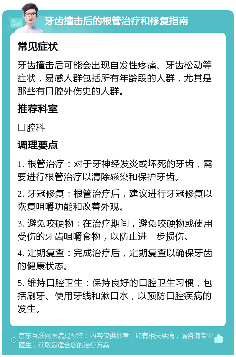 牙齿撞击后的根管治疗和修复指南 常见症状 牙齿撞击后可能会出现自发性疼痛、牙齿松动等症状，易感人群包括所有年龄段的人群，尤其是那些有口腔外伤史的人群。 推荐科室 口腔科 调理要点 1. 根管治疗：对于牙神经发炎或坏死的牙齿，需要进行根管治疗以清除感染和保护牙齿。 2. 牙冠修复：根管治疗后，建议进行牙冠修复以恢复咀嚼功能和改善外观。 3. 避免咬硬物：在治疗期间，避免咬硬物或使用受伤的牙齿咀嚼食物，以防止进一步损伤。 4. 定期复查：完成治疗后，定期复查以确保牙齿的健康状态。 5. 维持口腔卫生：保持良好的口腔卫生习惯，包括刷牙、使用牙线和漱口水，以预防口腔疾病的发生。