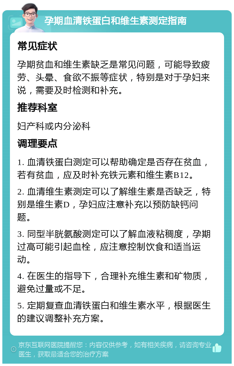 孕期血清铁蛋白和维生素测定指南 常见症状 孕期贫血和维生素缺乏是常见问题，可能导致疲劳、头晕、食欲不振等症状，特别是对于孕妇来说，需要及时检测和补充。 推荐科室 妇产科或内分泌科 调理要点 1. 血清铁蛋白测定可以帮助确定是否存在贫血，若有贫血，应及时补充铁元素和维生素B12。 2. 血清维生素测定可以了解维生素是否缺乏，特别是维生素D，孕妇应注意补充以预防缺钙问题。 3. 同型半胱氨酸测定可以了解血液粘稠度，孕期过高可能引起血栓，应注意控制饮食和适当运动。 4. 在医生的指导下，合理补充维生素和矿物质，避免过量或不足。 5. 定期复查血清铁蛋白和维生素水平，根据医生的建议调整补充方案。