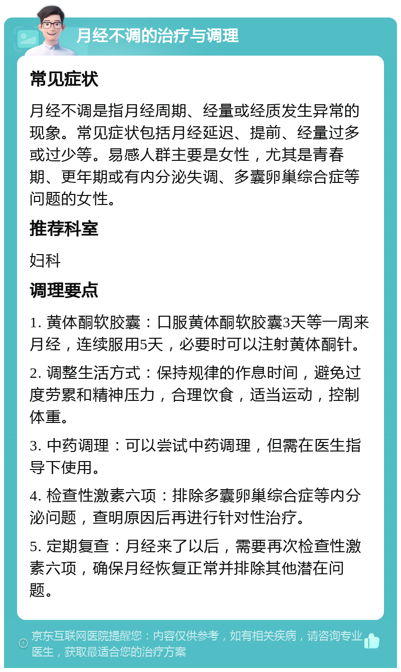 月经不调的治疗与调理 常见症状 月经不调是指月经周期、经量或经质发生异常的现象。常见症状包括月经延迟、提前、经量过多或过少等。易感人群主要是女性，尤其是青春期、更年期或有内分泌失调、多囊卵巢综合症等问题的女性。 推荐科室 妇科 调理要点 1. 黄体酮软胶囊：口服黄体酮软胶囊3天等一周来月经，连续服用5天，必要时可以注射黄体酮针。 2. 调整生活方式：保持规律的作息时间，避免过度劳累和精神压力，合理饮食，适当运动，控制体重。 3. 中药调理：可以尝试中药调理，但需在医生指导下使用。 4. 检查性激素六项：排除多囊卵巢综合症等内分泌问题，查明原因后再进行针对性治疗。 5. 定期复查：月经来了以后，需要再次检查性激素六项，确保月经恢复正常并排除其他潜在问题。