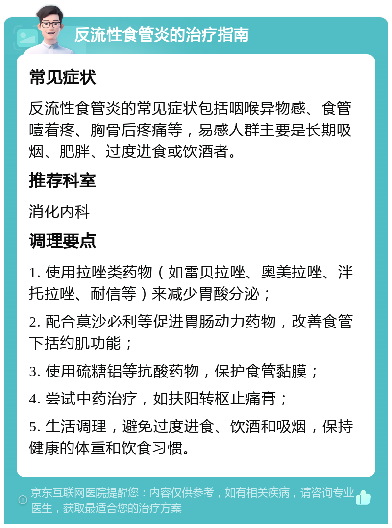 反流性食管炎的治疗指南 常见症状 反流性食管炎的常见症状包括咽喉异物感、食管噎着疼、胸骨后疼痛等，易感人群主要是长期吸烟、肥胖、过度进食或饮酒者。 推荐科室 消化内科 调理要点 1. 使用拉唑类药物（如雷贝拉唑、奥美拉唑、泮托拉唑、耐信等）来减少胃酸分泌； 2. 配合莫沙必利等促进胃肠动力药物，改善食管下括约肌功能； 3. 使用硫糖铝等抗酸药物，保护食管黏膜； 4. 尝试中药治疗，如扶阳转枢止痛膏； 5. 生活调理，避免过度进食、饮酒和吸烟，保持健康的体重和饮食习惯。