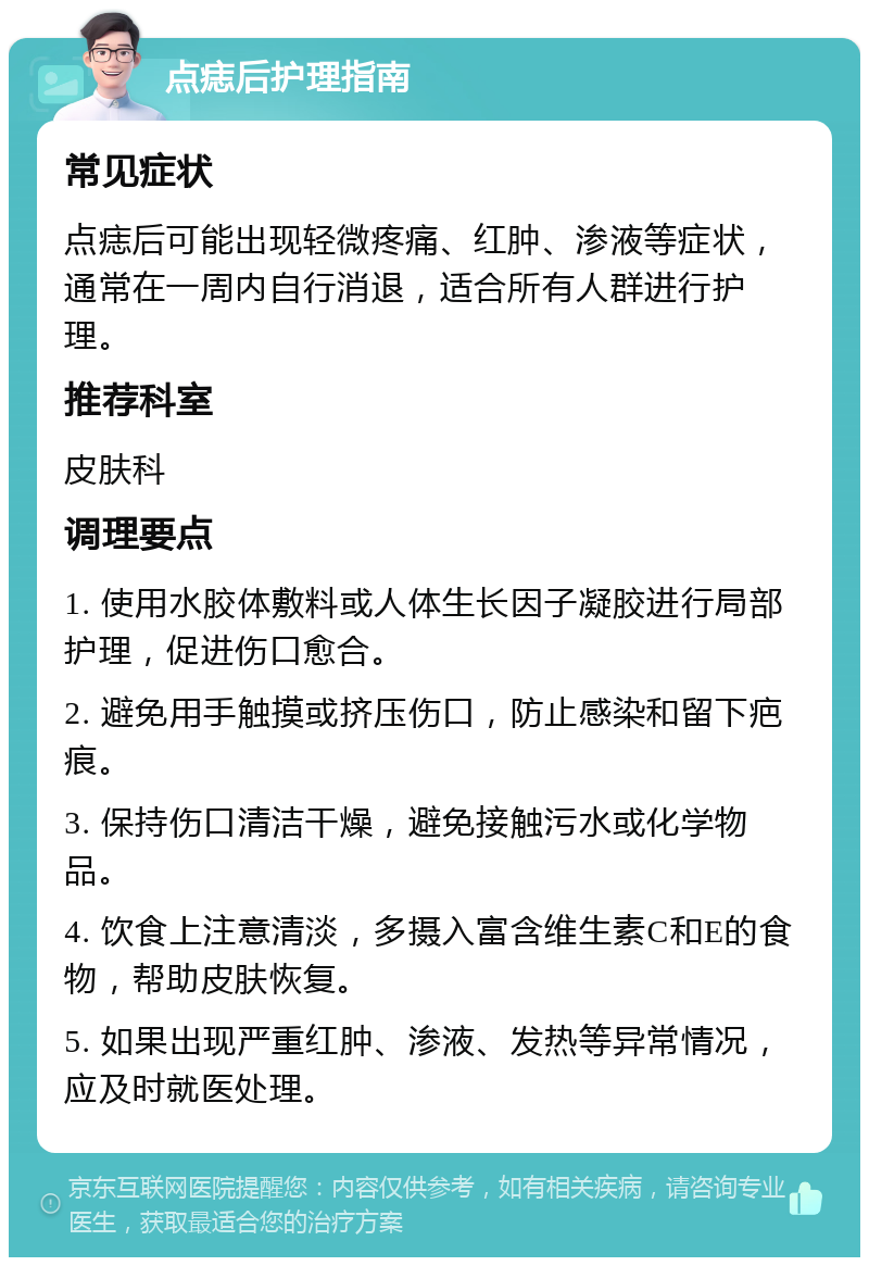 点痣后护理指南 常见症状 点痣后可能出现轻微疼痛、红肿、渗液等症状，通常在一周内自行消退，适合所有人群进行护理。 推荐科室 皮肤科 调理要点 1. 使用水胶体敷料或人体生长因子凝胶进行局部护理，促进伤口愈合。 2. 避免用手触摸或挤压伤口，防止感染和留下疤痕。 3. 保持伤口清洁干燥，避免接触污水或化学物品。 4. 饮食上注意清淡，多摄入富含维生素C和E的食物，帮助皮肤恢复。 5. 如果出现严重红肿、渗液、发热等异常情况，应及时就医处理。