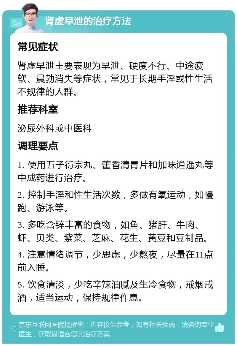 肾虚早泄的治疗方法 常见症状 肾虚早泄主要表现为早泄、硬度不行、中途疲软、晨勃消失等症状，常见于长期手淫或性生活不规律的人群。 推荐科室 泌尿外科或中医科 调理要点 1. 使用五子衍宗丸、藿香清胃片和加味逍遥丸等中成药进行治疗。 2. 控制手淫和性生活次数，多做有氧运动，如慢跑、游泳等。 3. 多吃含锌丰富的食物，如鱼、猪肝、牛肉、虾、贝类、紫菜、芝麻、花生、黄豆和豆制品。 4. 注意情绪调节，少思虑，少熬夜，尽量在11点前入睡。 5. 饮食清淡，少吃辛辣油腻及生冷食物，戒烟戒酒，适当运动，保持规律作息。