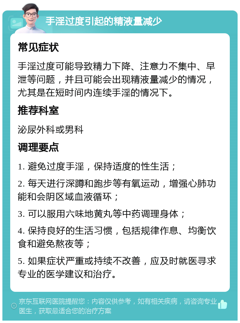 手淫过度引起的精液量减少 常见症状 手淫过度可能导致精力下降、注意力不集中、早泄等问题，并且可能会出现精液量减少的情况，尤其是在短时间内连续手淫的情况下。 推荐科室 泌尿外科或男科 调理要点 1. 避免过度手淫，保持适度的性生活； 2. 每天进行深蹲和跑步等有氧运动，增强心肺功能和会阴区域血液循环； 3. 可以服用六味地黄丸等中药调理身体； 4. 保持良好的生活习惯，包括规律作息、均衡饮食和避免熬夜等； 5. 如果症状严重或持续不改善，应及时就医寻求专业的医学建议和治疗。