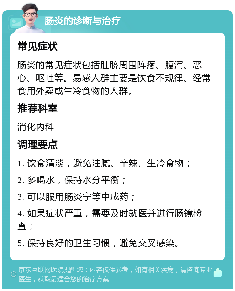 肠炎的诊断与治疗 常见症状 肠炎的常见症状包括肚脐周围阵疼、腹泻、恶心、呕吐等。易感人群主要是饮食不规律、经常食用外卖或生冷食物的人群。 推荐科室 消化内科 调理要点 1. 饮食清淡，避免油腻、辛辣、生冷食物； 2. 多喝水，保持水分平衡； 3. 可以服用肠炎宁等中成药； 4. 如果症状严重，需要及时就医并进行肠镜检查； 5. 保持良好的卫生习惯，避免交叉感染。