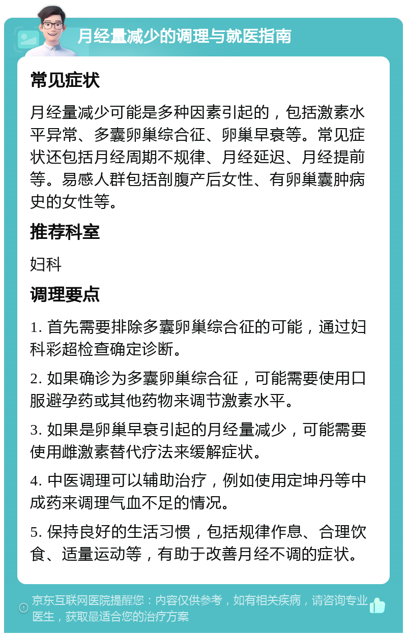 月经量减少的调理与就医指南 常见症状 月经量减少可能是多种因素引起的，包括激素水平异常、多囊卵巢综合征、卵巢早衰等。常见症状还包括月经周期不规律、月经延迟、月经提前等。易感人群包括剖腹产后女性、有卵巢囊肿病史的女性等。 推荐科室 妇科 调理要点 1. 首先需要排除多囊卵巢综合征的可能，通过妇科彩超检查确定诊断。 2. 如果确诊为多囊卵巢综合征，可能需要使用口服避孕药或其他药物来调节激素水平。 3. 如果是卵巢早衰引起的月经量减少，可能需要使用雌激素替代疗法来缓解症状。 4. 中医调理可以辅助治疗，例如使用定坤丹等中成药来调理气血不足的情况。 5. 保持良好的生活习惯，包括规律作息、合理饮食、适量运动等，有助于改善月经不调的症状。