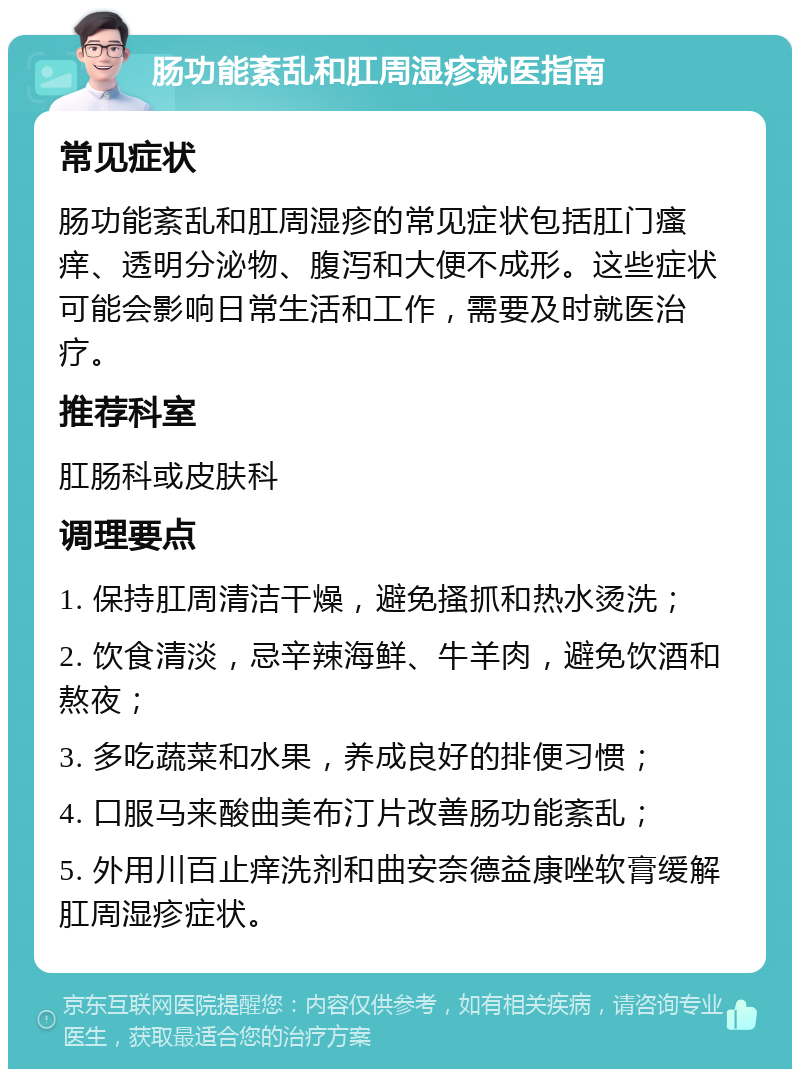 肠功能紊乱和肛周湿疹就医指南 常见症状 肠功能紊乱和肛周湿疹的常见症状包括肛门瘙痒、透明分泌物、腹泻和大便不成形。这些症状可能会影响日常生活和工作，需要及时就医治疗。 推荐科室 肛肠科或皮肤科 调理要点 1. 保持肛周清洁干燥，避免搔抓和热水烫洗； 2. 饮食清淡，忌辛辣海鲜、牛羊肉，避免饮酒和熬夜； 3. 多吃蔬菜和水果，养成良好的排便习惯； 4. 口服马来酸曲美布汀片改善肠功能紊乱； 5. 外用川百止痒洗剂和曲安奈德益康唑软膏缓解肛周湿疹症状。