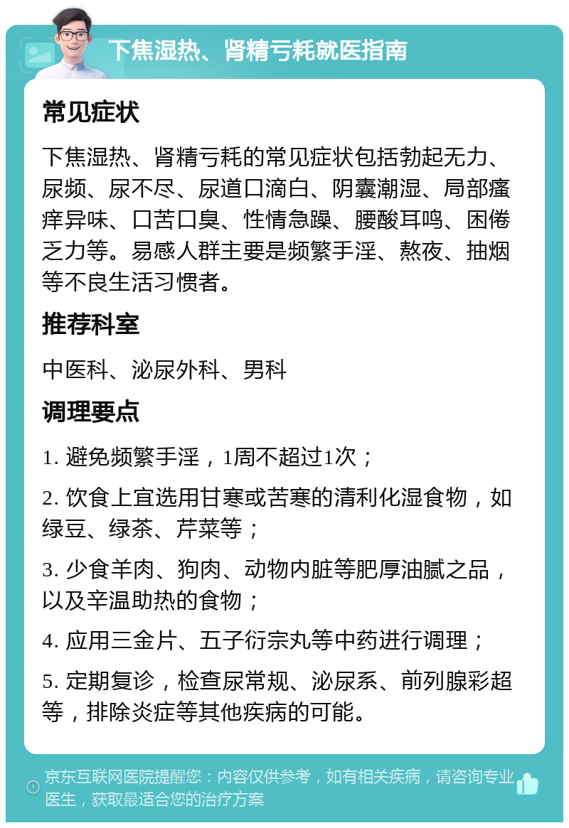 下焦湿热、肾精亏耗就医指南 常见症状 下焦湿热、肾精亏耗的常见症状包括勃起无力、尿频、尿不尽、尿道口滴白、阴囊潮湿、局部瘙痒异味、口苦口臭、性情急躁、腰酸耳鸣、困倦乏力等。易感人群主要是频繁手淫、熬夜、抽烟等不良生活习惯者。 推荐科室 中医科、泌尿外科、男科 调理要点 1. 避免频繁手淫，1周不超过1次； 2. 饮食上宜选用甘寒或苦寒的清利化湿食物，如绿豆、绿茶、芹菜等； 3. 少食羊肉、狗肉、动物内脏等肥厚油腻之品，以及辛温助热的食物； 4. 应用三金片、五子衍宗丸等中药进行调理； 5. 定期复诊，检查尿常规、泌尿系、前列腺彩超等，排除炎症等其他疾病的可能。