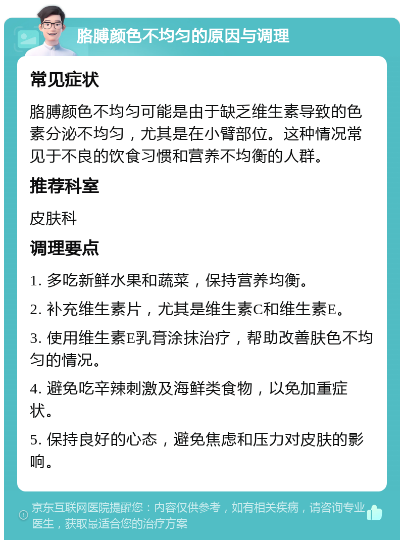 胳膊颜色不均匀的原因与调理 常见症状 胳膊颜色不均匀可能是由于缺乏维生素导致的色素分泌不均匀，尤其是在小臂部位。这种情况常见于不良的饮食习惯和营养不均衡的人群。 推荐科室 皮肤科 调理要点 1. 多吃新鲜水果和蔬菜，保持营养均衡。 2. 补充维生素片，尤其是维生素C和维生素E。 3. 使用维生素E乳膏涂抹治疗，帮助改善肤色不均匀的情况。 4. 避免吃辛辣刺激及海鲜类食物，以免加重症状。 5. 保持良好的心态，避免焦虑和压力对皮肤的影响。