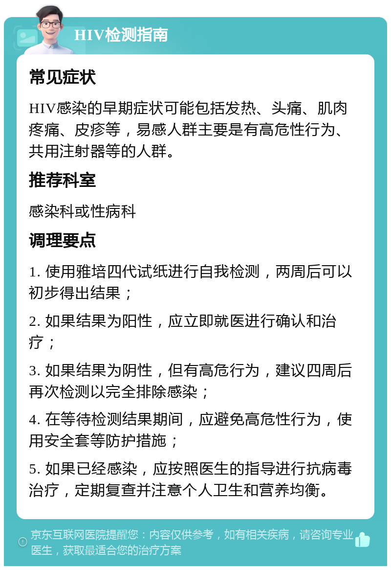 HIV检测指南 常见症状 HIV感染的早期症状可能包括发热、头痛、肌肉疼痛、皮疹等，易感人群主要是有高危性行为、共用注射器等的人群。 推荐科室 感染科或性病科 调理要点 1. 使用雅培四代试纸进行自我检测，两周后可以初步得出结果； 2. 如果结果为阳性，应立即就医进行确认和治疗； 3. 如果结果为阴性，但有高危行为，建议四周后再次检测以完全排除感染； 4. 在等待检测结果期间，应避免高危性行为，使用安全套等防护措施； 5. 如果已经感染，应按照医生的指导进行抗病毒治疗，定期复查并注意个人卫生和营养均衡。